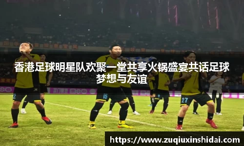 香港足球明星队欢聚一堂共享火锅盛宴共话足球梦想与友谊