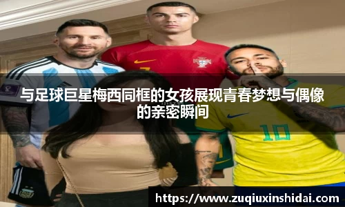 与足球巨星梅西同框的女孩展现青春梦想与偶像的亲密瞬间